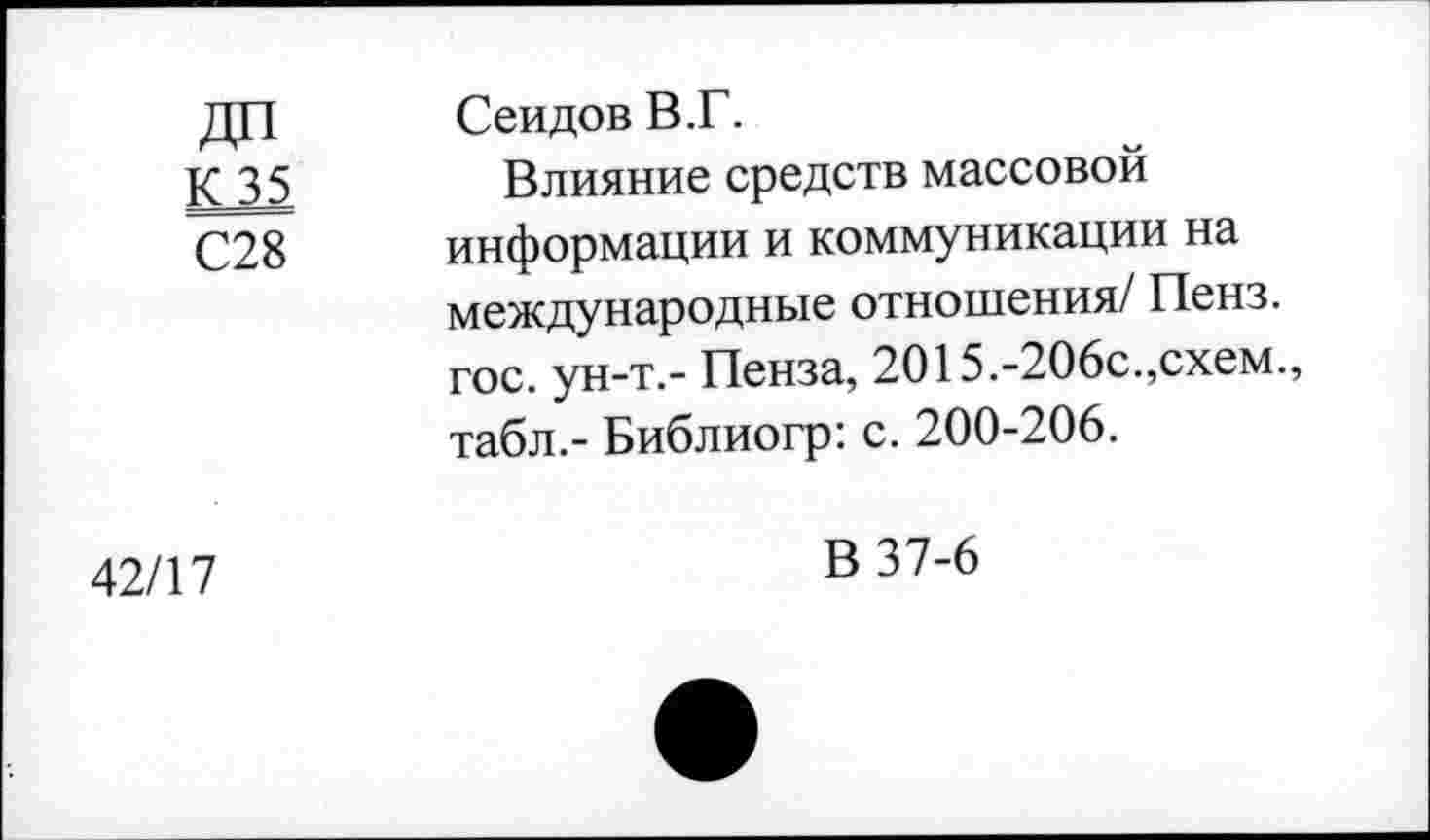 ﻿дтт	Сеидов В.Г.
К 35 С28	Влияние средств массовой информации и коммуникации на международные отношения/ Пенз. гос. ун-т.- Пенза, 2015.-206с.,схем., табл.- Библиогр: с. 200-206.
42/17	В 37-6